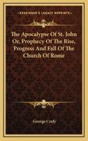 The Apocalypse Of St. John Or, Prophecy Of The Rise, Progress And Fall Of The Church Of Rome