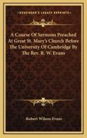 A Course of Sermons Preached at Great St. Mary's Church Before the University of Cambridge by the REV. R. W. Evans