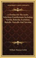 A Treatise on the Acute, Infectious Exanthemata; Including Variola, Rubeola, Scarlatina, Rubella, Varicella and Vaccinia