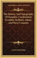 The History And Topography Of Dauphin, Cumberland, Franklin, Bedford, Adams And Perry Counties