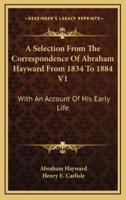 A Selection from the Correspondence of Abraham Hayward from 1834 to 1884 V1