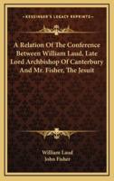 A Relation of the Conference Between William Laud, Late Lord Archbishop of Canterbury and Mr. Fisher, the Jesuit