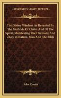 The Divine Wisdom as Revealed by the Methods of Christ and of the Spirit, Manifesting the Harmony and Unity in Nature, Man and the Bible