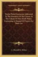 Twelve Plain Discourses Addressed To The Prisoners Of The Crown, In The Colony Of New South Wales, Containing A Manual Of Prayers For Their Use