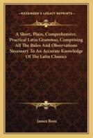 A Short, Plain, Comprehensive, Practical Latin Grammar, Comprising All The Rules And Observations Necessary To An Accurate Knowledge Of The Latin Classics