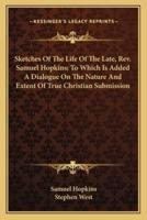 Sketches Of The Life Of The Late, Rev. Samuel Hopkins; To Which Is Added A Dialogue On The Nature And Extent Of True Christian Submission