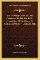 The Evidence Given By Lord Overstone, Before The Select Committee Of The House Of Commons Of 1857, On Bank Acts