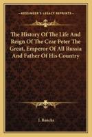 The History Of The Life And Reign Of The Czar Peter The Great, Emperor Of All Russia And Father Of His Country