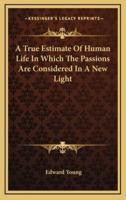 A True Estimate of Human Life in Which the Passions Are Considered in a New Light