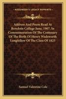 Address And Poem Read At Bowdoin College June, 1907, In Commemoration Of The Centenary Of The Birth Of Henry Wadsworth Longfellow Of The Class Of 1825