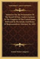 Addresses On The Presentation Of The Sword Of Gen. Andrew Jackson To The Congress Of The United States, Delivered In The Senate And House Of Representatives, February 26, 1855