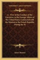 A View of the Conduct of the Executive, in the Foreign Affairs of the United States, Connected With the Mission to the French Republic During the Ye
