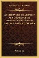 An Inquiry Into The Character And Tendency Of The American Colonization And American Antislavery Societies