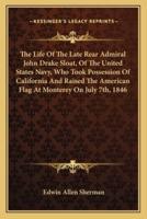 The Life Of The Late Rear Admiral John Drake Sloat, Of The United States Navy, Who Took Possession Of California And Raised The American Flag At Monterey On July 7Th, 1846