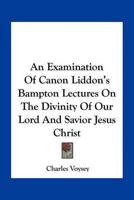 An Examination Of Canon Liddon's Bampton Lectures On The Divinity Of Our Lord And Savior Jesus Christ