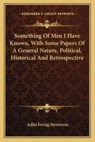 Something Of Men I Have Known, With Some Papers Of A General Nature, Political, Historical And Retrospective