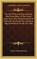 The Life Of The Late Rear Admiral John Drake Sloat, Of The United States Navy, Who Took Possession Of California And Raised The American Flag At Monterey On July 7Th, 1846