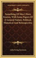 Something of Men I Have Known, With Some Papers of a General Nature, Political, Historical and Retrospective