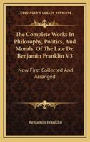 The Complete Works In Philosophy, Politics, And Morals, Of The Late Dr. Benjamin Franklin V3