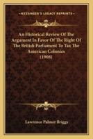 An Historical Review Of The Argument In Favor Of The Right Of The British Parliament To Tax The American Colonies (1908)