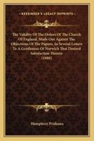 The Validity Of The Orders Of The Church Of England, Made Out Against The Objections Of The Papists, In Several Letters To A Gentleman Of Norwich That Desired Satisfaction Therein (1688)