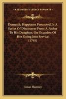 Domestic Happiness Promoted In A Series Of Discourses From A Father To His Daughter, On Occasion Of Her Going Into Service (1795)