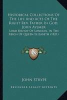 Historical Collections Of The Life And Acts Of The Right Rev. Father In God, John Aylmer