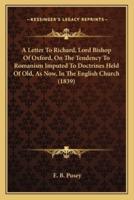 A Letter To Richard, Lord Bishop Of Oxford, On The Tendency To Romanism Imputed To Doctrines Held Of Old, As Now, In The English Church (1839)