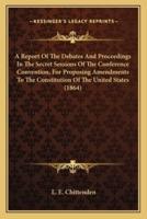 A Report Of The Debates And Proceedings In The Secret Sessions Of The Conference Convention, For Proposing Amendments To The Constitution Of The United States (1864)