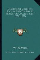 Glimpses Of Colonial Society And The Life At Princeton College, 1766-1773 (1903)