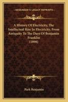 A History Of Electricity, The Intellectual Rise In Electricity, From Antiquity To The Days Of Benjamin Franklin (1898)