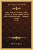 What Think Ye Of Christ? Being Lectures On The Incarnation And Its Interpretation In Terms Of Modern Thought (1916)