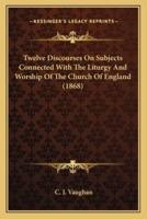 Twelve Discourses On Subjects Connected With The Liturgy And Worship Of The Church Of England (1868)