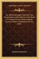 An Historical Inquiry Into the True Interpretation of the Rubrics in the Book of Common Prayer; Respecting the Sermon and the Communion Service (1845