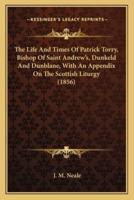 The Life And Times Of Patrick Torry, Bishop Of Saint Andrew's, Dunkeld And Dunblane, With An Appendix On The Scottish Liturgy (1856)
