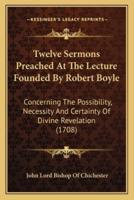 Twelve Sermons Preached At The Lecture Founded By Robert Boyle