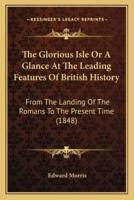 The Glorious Isle Or A Glance At The Leading Features Of British History