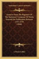 Extracts From The Registers Of The Stationers' Company Of Works Entered For Publication Between 1557-1570 (1848)