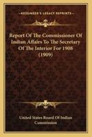 Report Of The Commissioner Of Indian Affairs To The Secretary Of The Interior For 1908 (1909)
