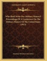 Who Shall Write Our Military History? Proceedings Of A Conference On The Military History Of The United States (1913)