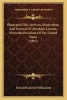 Illustrated Life, Services, Martyrdom, And Funeral Of Abraham Lincoln, Sixteenth President Of The United States (1865)