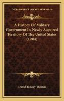 A History of Military Government in Newly Acquired Territory of the United States (1904)