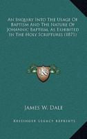 An Inquiry Into the Usage of Baptism and the Nature of Johannic Baptism, as Exhibited in the Holy Scriptures (1871)