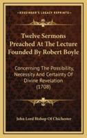 Twelve Sermons Preached at the Lecture Founded by Robert Boyle