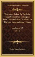 Testimony Taken by the Joint Select Committee to Enquire Into the Condition of Affairs in the Late Insurrectionary States