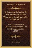 A Complete Collection Of The Resolutions Of The Volunteers, Grand Juries, Etc. Of Ireland V1
