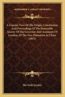 A Concise View Of The Origin, Constitution And Proceedings Of The Honorable Society Of The Governor And Assistants Of London, Of The New Plantation In Ulster (1822)