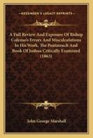 A Full Review And Exposure Of Bishop Colenso's Errors And Miscalculations In His Work, The Pentateuch And Book Of Joshua Critically Examined (1863)