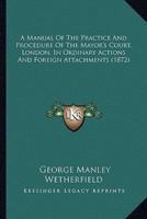 A Manual Of The Practice And Procedure Of The Mayor's Court, London, In Ordinary Actions And Foreign Attachments (1872)