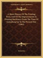 A Short History Of The Printing Press And Of The Improvements In Printing Machinery From The Time Of Gutenberg Up To The Present Day (1902)